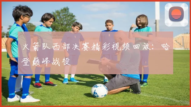火箭队西部决赛精彩视频回放：哈登巅峰战役