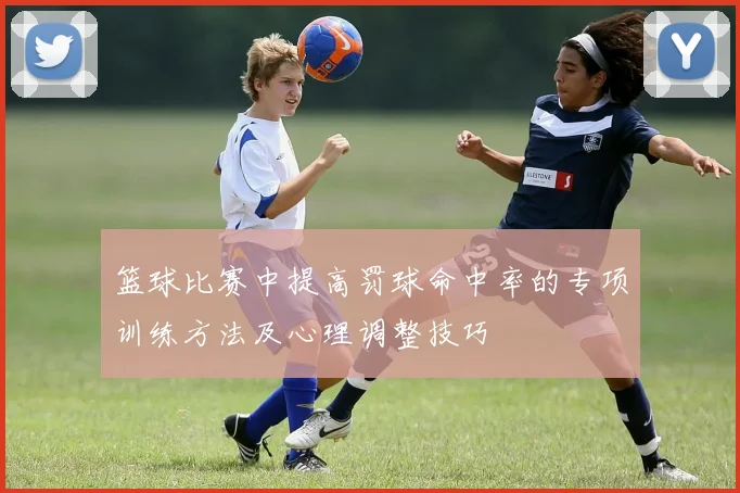 篮球比赛中提高罚球命中率的专项训练方法及心理调整技巧