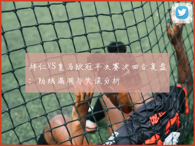 拜仁VS皇马欧冠半决赛次回合复盘：防线漏洞与失误分析