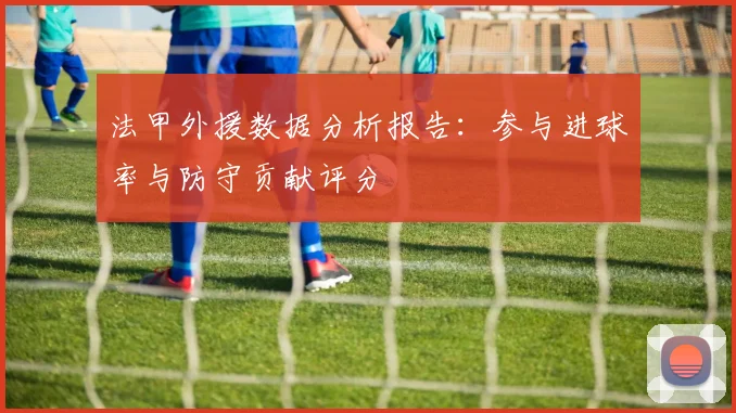 法甲外援数据分析报告：参与进球率与防守贡献评分